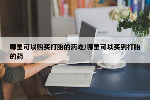 打胎药怎么买哪里可以购买打胎的药吃/哪里可以买到打胎的药