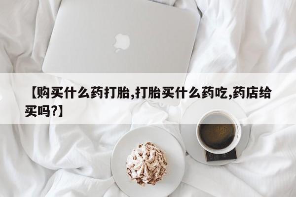 打胎药怎么买【购买什么药打胎,打胎买什么药吃,药店给买吗?】
