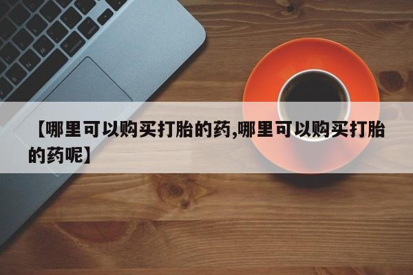 打胎药怎么买【哪里可以购买打胎的药,哪里可以购买打胎的药呢】