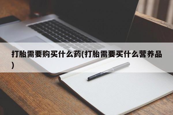打胎药怎么买打胎需要购买什么药(打胎需要买什么营养品)