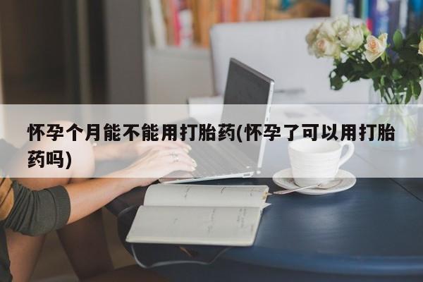 打胎药怎么买怀孕个月能不能用打胎药(怀孕了可以用打胎药吗)