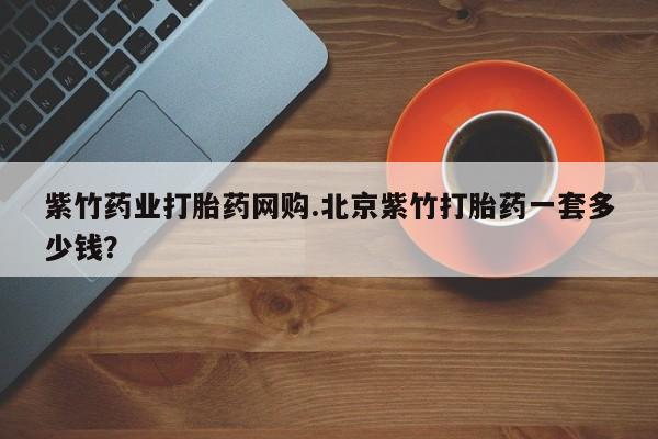 打胎药怎么买紫竹药业打胎药网购.北京紫竹打胎药一套多少钱？